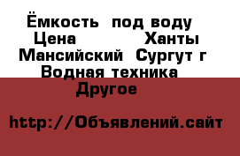 Ёмкость. под воду › Цена ­ 3 000 - Ханты-Мансийский, Сургут г. Водная техника » Другое   